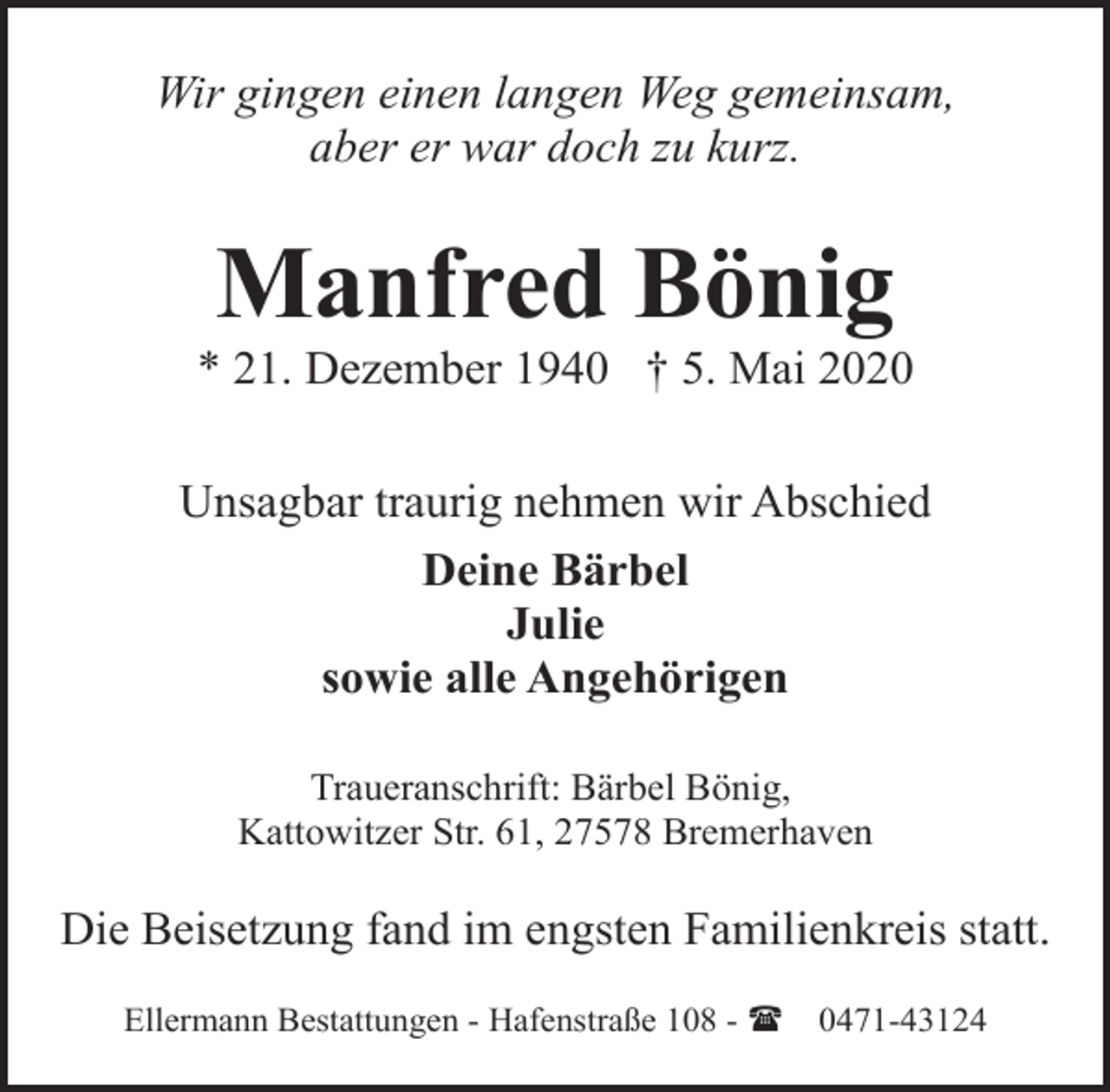 <p>Wir gingen einen langen Weg gemeinsam,<br />aber er war doch zu kurz.</p><p>Manfred Bönig</p><p>* 21. Dezember 1940 † 5. Mai 2020<br />Unsagbar traurig nehmen wir Abschied<br />Deine Bärbel<br />Julie<br />sowie alle Angehörigen<br />Traueranschrift: Bärbel Bönig,<br />Kattowitzer Str. 61, 27578 Bremerhaven</p><p>Die Beisetzung fand im engsten Familienkreis statt.<br />Ellermann Bestattungen - Hafenstraße 108 - (</p><p>0471-43124</p>