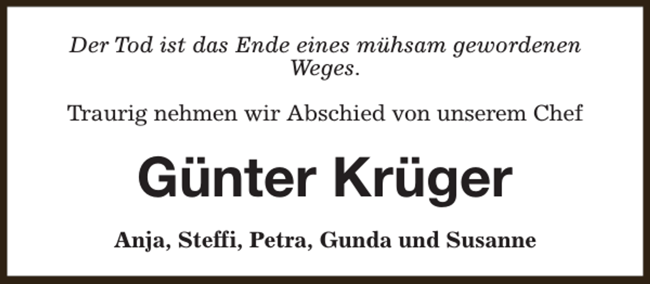 <p>Der Tod ist das Ende eines mühsam gewordenen<br />Weges.<br />Traurig nehmen wir Abschied von unserem Chef</p><p>Günter Krüger<br />Anja, Steffi, Petra, Gunda und Susanne</p>