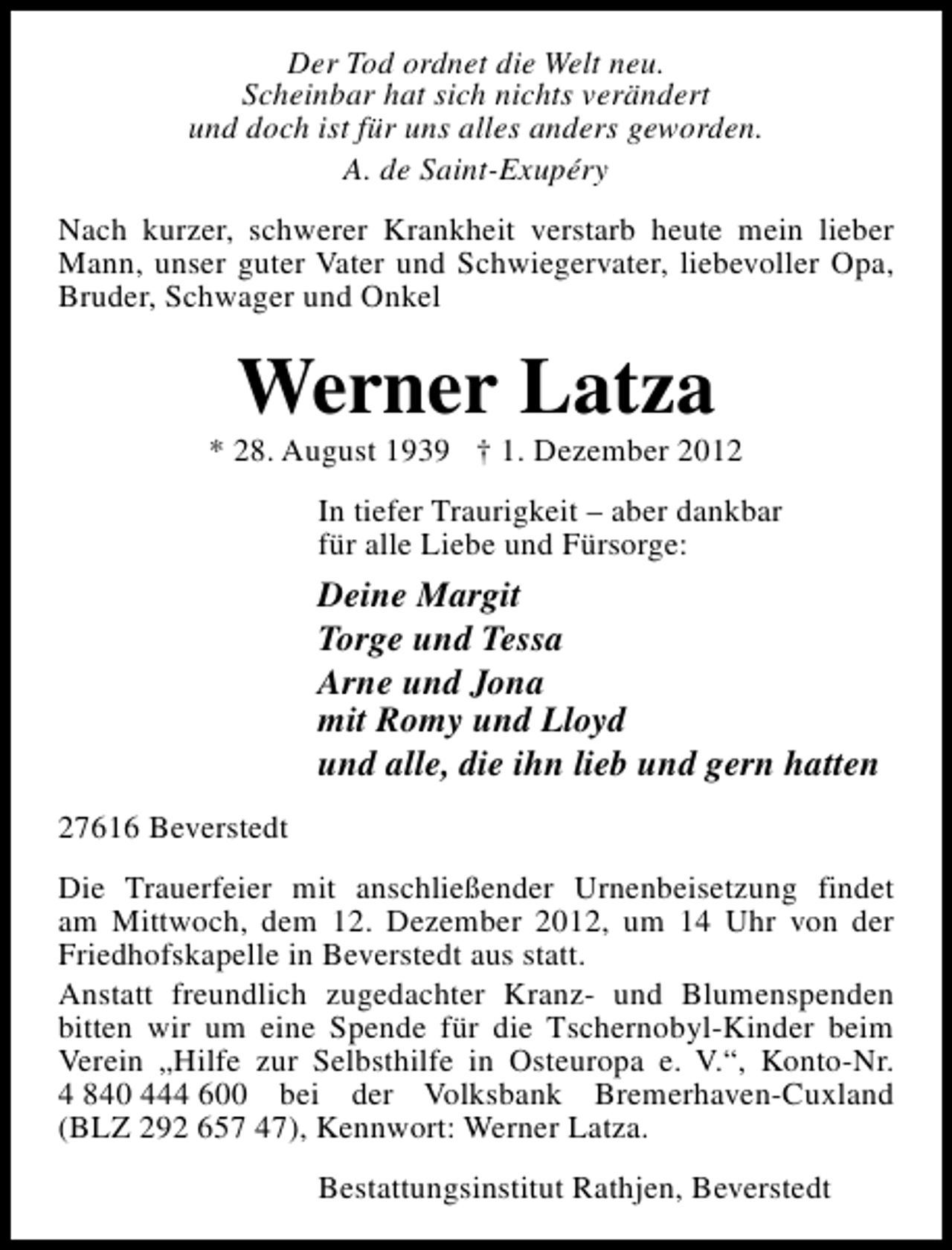 <p>Der Tod ordnet die Welt neu.<br />Scheinbar hat sich nichts verändert<br />und doch ist für uns alles anders geworden.<br />A. de Saint-Exupéry<br />Nach kurzer, schwerer Krankheit verstarb heute mein lieber<br />Mann, unser guter Vater und Schwiegervater, liebevoller Opa,<br />Bruder, Schwager und Onkel</p><p>Werner Latza</p><p>* 28. August 1939 † 1. Dezember 2012<br />In tiefer Traurigkeit – aber dankbar<br />für alle Liebe und Fürsorge:</p><p>Deine Margit<br />Torge und Tessa<br />Arne und Jona<br />mit Romy und Lloyd<br />und alle, die ihn lieb und gern hatten<br />27616 Beverstedt<br />Die Trauerfeier mit anschließender Urnenbeisetzung findet<br />am Mittwoch, dem 12. Dezember 2012, um 14 Uhr von der<br />Friedhofskapelle in Beverstedt aus statt.<br />Anstatt freundlich zugedachter Kranz- und Blumenspenden<br />bitten wir um eine Spende für die Tschernobyl-Kinder beim<br />Verein „Hilfe zur Selbsthilfe in Osteuropa e. V.“, Konto-Nr.<br />4 840 444 600 bei der Volksbank Bremerhaven-Cuxland<br />(BLZ 292 657 47), Kennwort: Werner Latza.<br />Bestattungsinstitut Rathjen, Beverstedt</p>