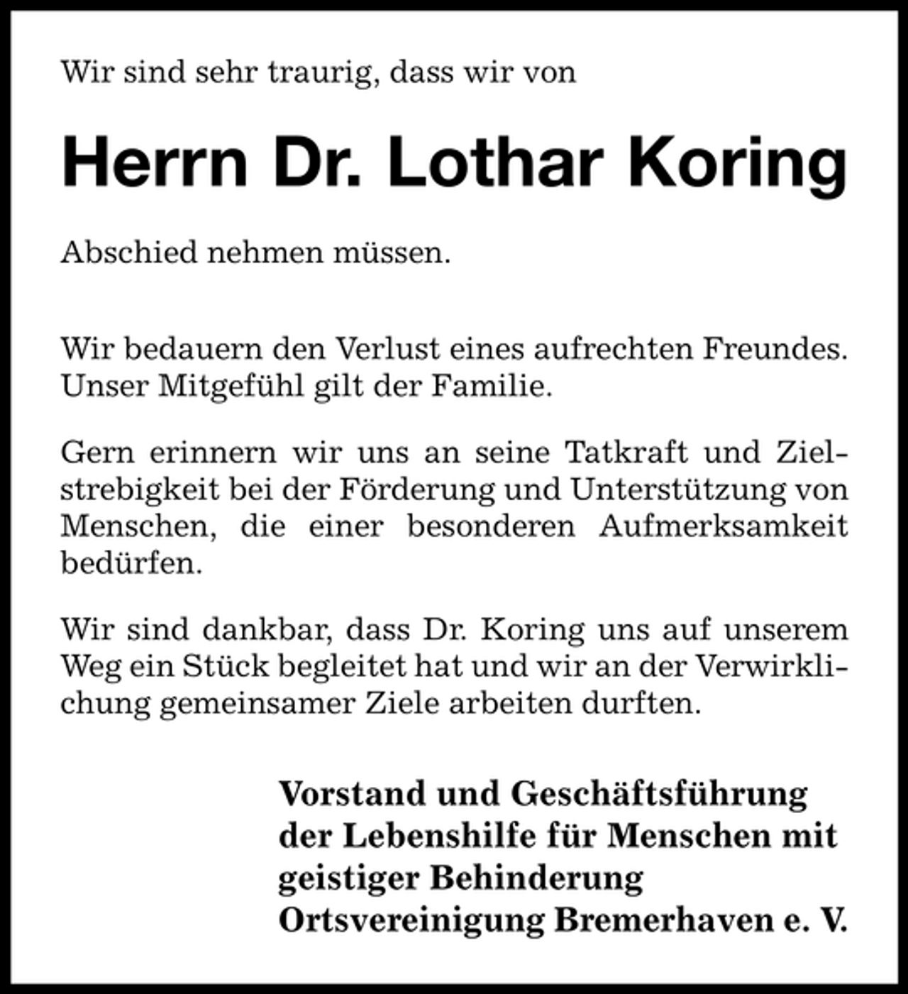 <p>Wir sind sehr traurig, dass wir von</p><p>Herrn Dr. Lothar Koring<br />Abschied nehmen müssen. Wir bedauern den Verlust eines aufrechten Freundes. Unser Mitgefühl gilt der Familie. Gern erinnern wir uns an seine Tatkraft und Zielstrebigkeit bei der Förderung und Unterstützung von Menschen, die einer besonderen Aufmerksamkeit bedürfen. Wir sind dankbar, dass Dr. Koring uns auf unserem Weg ein Stück begleitet hat und wir an der Verwirklichung gemeinsamer Ziele arbeiten durften.</p><p>Vorstand und Geschäftsführung der Lebenshilfe für Menschen mit geistiger Behinderung Ortsvereinigung Bremerhaven e. V.</p>