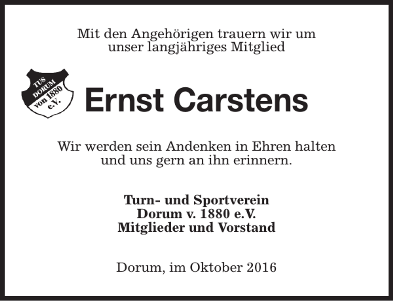 <p>Mit den Angehörigen trauern wir um<br />unser langjähriges Mitglied</p><p>Ernst Carstens<br />Wir werden sein Andenken in Ehren halten<br />und uns gern an ihn erinnern.<br />Turn- und Sportverein<br />Dorum v. 1880 e.V.<br />Mitglieder und Vorstand<br />Dorum, im Oktober 2016</p>