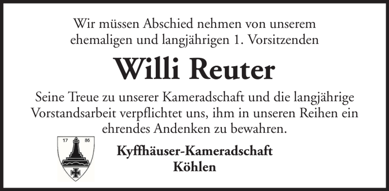 <p>Wir müssen Abschied nehmen von unserem<br />ehemaligen und langjährigen 1. Vorsitzenden</p><p>Willi Reuter<br />Seine Treue zu unserer Kameradschaft und die langjährige<br />Vorstandsarbeit verpflichtet uns, ihm in unseren Reihen ein<br />ehrendes Andenken zu bewahren.<br />Kyffhäuser-Kameradschaft<br />Köhlen</p>