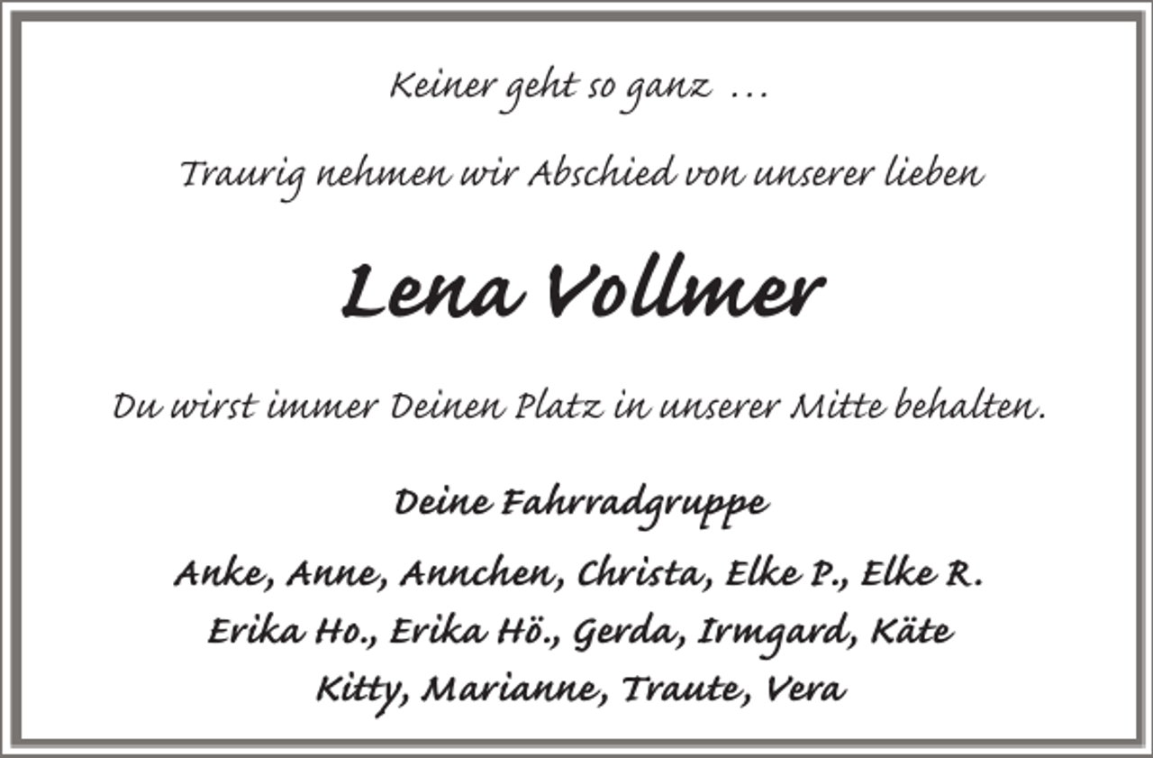 <p>Keiner geht so ganz . . .<br />Traurig nehmen wir Abschied von unserer lieben</p><p>Lena Vollmer<br />Du wirst immer Deinen Platz in unserer Mitte behalten.<br />Deine Fahrradgruppe<br />Anke, Anne, Annchen, Christa, Elke P., Elke R.<br />Erika Ho., Erika Hö., Gerda, Irmgard, Käte<br />Kitty, Marianne, Traute, Vera</p>