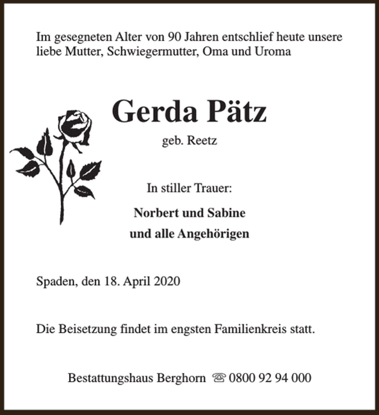 <p>Im gesegneten Alter von 90 Jahren entschlief heute unsere<br />liebe Mutter, Schwiegermutter, Oma und Uroma</p><p>Gerda Pätz<br />geb. Reetz</p><p>In stiller Trauer:<br />Norbert und Sabine<br />und alle Angehörigen<br />Spaden, den 18. April 2020<br />Die Beisetzung findet im engsten Familienkreis statt.<br />Bestattungshaus Berghorn s 0800 92 94 000</p>