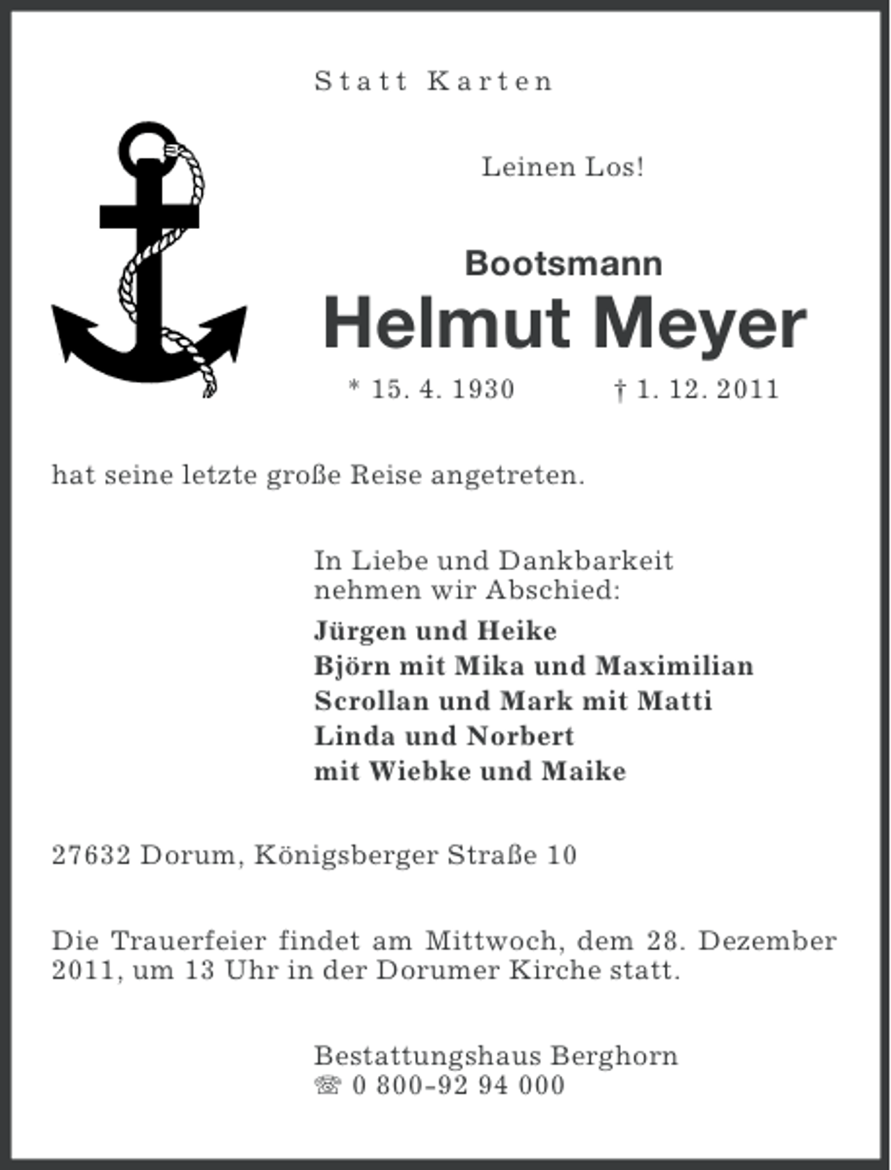 <p>Statt Karten<br />Leinen Los!</p><p>Bootsmann</p><p>Helmut Meyer<br />* 15. 4. 1930</p><p>† 1. 12. 2011</p><p>hat seine letzte große Reise angetreten.<br />In Liebe und Dankbarkeit<br />nehmen wir Abschied:<br />Jürgen und Heike<br />Björn mit Mika und Maximilian<br />Scrollan und Mark mit Matti<br />Linda und Norbert<br />mit Wiebke und Maike<br />27632 Dorum, Königsberger Straße 10<br />Die Trauerfeier findet am Mittwoch, dem 28. Dezember<br />2011, um 13 Uhr in der Dorumer Kirche statt.<br />Bestattungshaus Berghorn<br />0 800-92 94 000</p>
