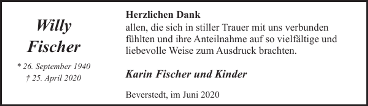 <p>Willy<br />Fischer<br />* 26. September 1940<br />† 25. April 2020</p><p>Herzlichen Dank<br />allen, die sich in stiller Trauer mit uns verbunden<br />fühlten und ihre Anteilnahme auf so vielfältige und<br />liebevolle Weise zum Ausdruck brachten.</p><p>Karin Fischer und Kinder<br />Beverstedt, im Juni 2020</p>