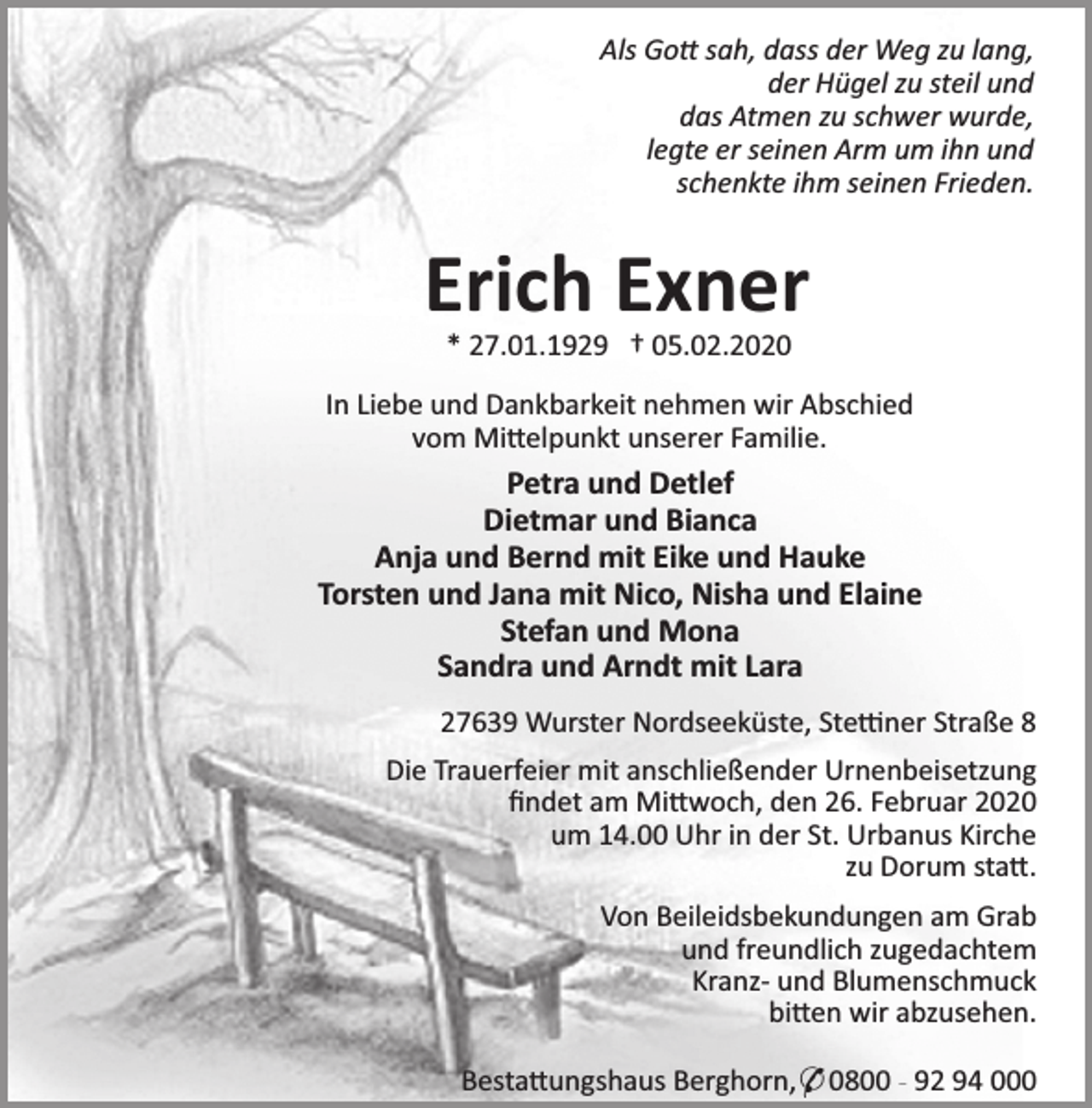 <p>Als Go sah, dass der Weg zu lang,<br />der Hügel zu steil und<br />das Atmen zu schwer wurde,<br />legte er seinen Arm um ihn und<br />schenkte ihm seinen Frieden.</p>
<p>Erich Exner<br />* 27.01.1929 † 05.02.2020</p>
<p>In Liebe und Dankbarkeit nehmen wir Abschied<br />vom Mi elpunkt unserer Familie.</p>
<p>Petra und Detlef<br />Dietmar und Bianca<br />Anja und Bernd mit Eike und Hauke<br />Torsten und Jana mit Nico, Nisha und Elaine<br />Stefan und Mona<br />Sandra und Arndt mit Lara<br />27639 Wurster Nordseeküste, Ste ner Straße 8<br />Die Trauerfeier mit anschließender Urnenbeisetzung<br />ﬁndet am Mi woch, den 26. Februar 2020<br />um 14.00 Uhr in der St. Urbanus Kirche<br />zu Dorum sta .<br />Von Beileidsbekundungen am Grab<br />und freundlich zugedachtem<br />Kranz- und Blumenschmuck<br />bi en wir abzusehen.<br />Besta ungshaus Berghorn,* 0800 - 92 94 000</p>