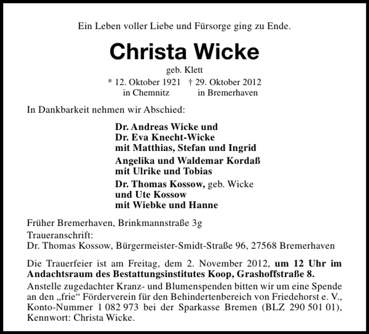 <p>Ein Leben voller Liebe und Fürsorge ging zu Ende.</p><p>Christa Wicke</p><p>geb. Klett<br />* 12. Oktober 1921 † 29. Oktober 2012<br />in Chemnitz<br />in Bremerhaven</p><p>In Dankbarkeit nehmen wir Abschied:<br />Dr. Andreas Wicke und<br />Dr. Eva Knecht-Wicke<br />mit Matthias, Stefan und Ingrid<br />Angelika und Waldemar Kordaß<br />mit Ulrike und Tobias<br />Dr. Thomas Kossow, geb. Wicke<br />und Ute Kossow<br />mit Wiebke und Hanne<br />Früher Bremerhaven, Brinkmannstraße 3g<br />Traueranschrift:<br />Dr. Thomas Kossow, Bürgermeister-Smidt-Straße 96, 27568 Bremerhaven<br />Die Trauerfeier ist am Freitag, dem 2. November 2012, um 12 Uhr im<br />Andachtsraum des Bestattungsinstitutes Koop, Grashoffstraße 8.<br />Anstelle zugedachter Kranz- und Blumenspenden bitten wir um eine Spende<br />an den „frie“ Förderverein für den Behindertenbereich von Friedehorst e. V.,<br />Konto-Nummer 1 082 973 bei der Sparkasse Bremen (BLZ 290 5),<br />Kennwort: Christa Wicke.</p>