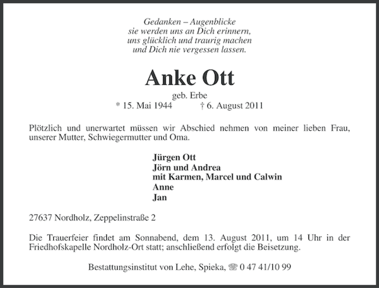 <p>Gedanken – Augenblicke<br />sie werden uns an Dich erinnern,<br />uns glücklich und traurig machen<br />und Dich nie vergessen lassen.</p><p>Anke Ott<br />geb. Erbe<br />* 15. Mai 1944<br />† 6. August 2011<br />Plötzlich und unerwartet müssen wir Abschied nehmen von meiner lieben Frau,<br />unserer Mutter, Schwiegermutter und Oma.<br />Jürgen Ott<br />Jörn und Andrea<br />mit Karmen, Marcel und Calwin<br />Anne<br />Jan<br />27637 Nordholz, Zeppelinstraße 2<br />Die Trauerfeier findet am Sonnabend, dem 13. August 2011, um 14 Uhr in der<br />Friedhofskapelle Nordholz-Ort statt; anschließend erfolgt die Beisetzung.<br />Bestattungsinstitut von Lehe, Spieka, 0 47 41/10 99</p>