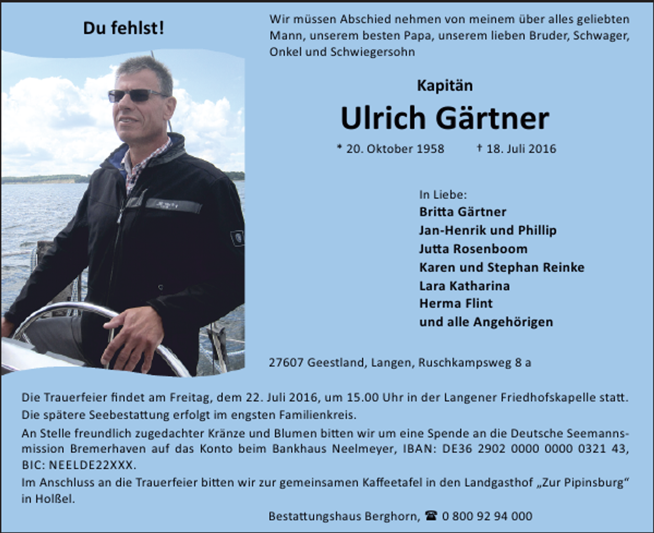 <p>Du fehlst!</p><p>Wir müssen Abschied nehmen von meinem über alles geliebten<br />Mann, unserem besten Papa, unserem lieben Bruder, Schwager,<br />Onkel und Schwiegersohn</p><p>Kapitän</p><p>Ulrich Gärtner</p><p>* 20. Oktober 1958</p><p>† 18. Juli 2016</p><p>In Liebe:</p><p>Bri a Gärtner<br />Jan-Henrik und Phillip<br />Ju a Rosenboom<br />Karen und Stephan Reinke<br />Lara Katharina<br />Herma Flint<br />und alle Angehörigen<br />27607 Geestland, Langen, Ruschkampsweg 8 a<br />Die Trauerfeier ﬁndet am Freitag, dem 22. Juli 2016, um 15.00 Uhr in der Langener Friedhofskapelle sta .<br />Die spätere Seebesta ung erfolgt im engsten Familienkreis.<br />An Stelle freundlich zugedachter Kränze und Blumen bi en wir um eine Spende an die Deutsche Seemannsmission Bremerhaven auf das Konto beim Bankhaus Neelmeyer, IBAN: DE36 2902 0321 43,<br />BIC: NEELDE22XXX.<br />Im Anschluss an die Trauerfeier bi en wir zur gemeinsamen Kaﬀeetafel in den Landgasthof „Zur Pipinsburg“<br />in Holßel.<br />Besta ungshaus Berghorn, ( 0 800 92 94 000</p>