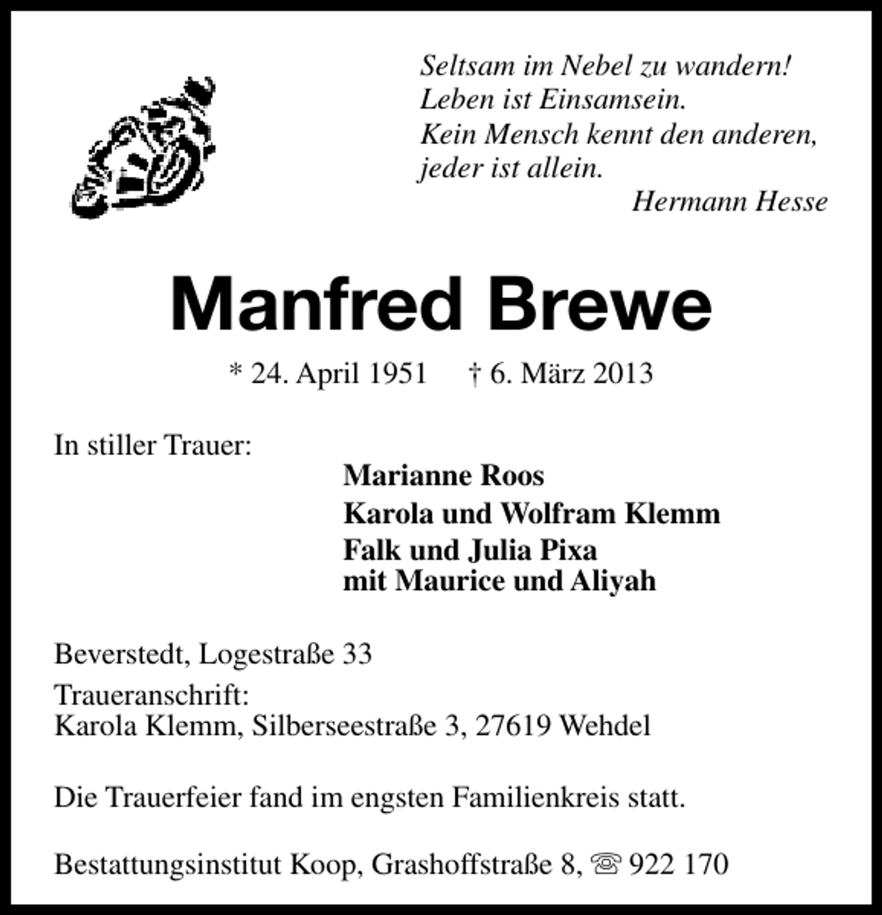 <p>Seltsam im Nebel zu wandern!<br />Leben ist Einsamsein.<br />Kein Mensch kennt den anderen,<br />jeder ist allein.<br />Hermann Hesse</p><p>Manfred Brewe<br />* 24. April 1951</p><p>In stiller Trauer:</p><p>† 6. März 2013</p><p>Marianne Roos<br />Karola und Wolfram Klemm<br />Falk und Julia Pixa<br />mit Maurice und Aliyah</p><p>Beverstedt, Logestraße 33<br />Traueranschrift:<br />Karola Klemm, Silberseestraße 3, 27619 Wehdel<br />Die Trauerfeier fand im engsten Familienkreis statt.<br />Bestattungsinstitut Koop, Grashoffstraße 8, s 922 170</p>