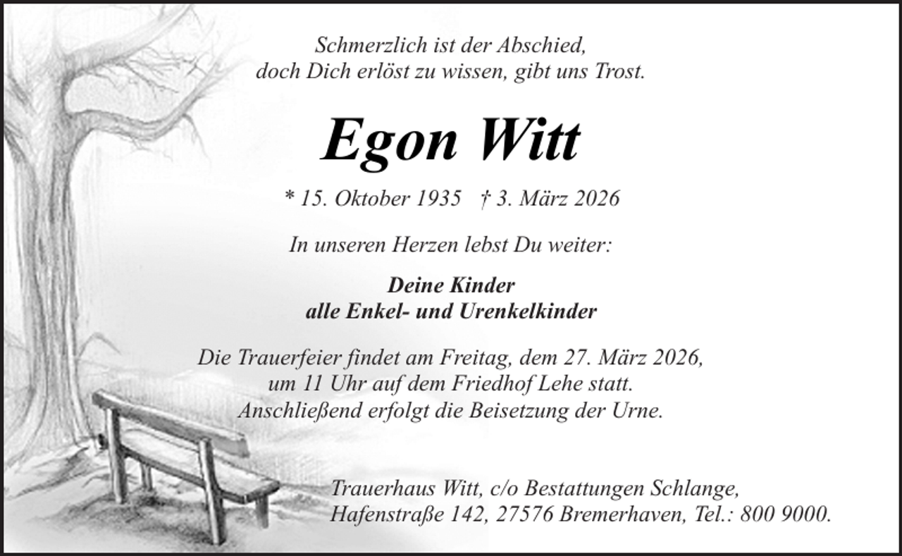 <p>Schmerzlich ist der Abschied,<br />doch Dich erlöst zu wissen, gibt uns Trost.</p><p>Egon Witt<br />* 15. Oktober 1935 † 3. März 2026<br />In unseren Herzen lebst Du weiter:<br />Deine Kinder<br />alle Enkel- und Urenkelkinder<br />Die Trauerfeier findet am Freitag, dem 27. März 2026,<br />um 11 Uhr auf dem Friedhof Lehe statt.<br />Anschließend erfolgt die Beisetzung der Urne.<br />Trauerhaus Witt, c/o Bestattungen Schlange,<br />Hafenstraße 142, 27576 Bremerhaven, Tel.: 800 9000.</p>