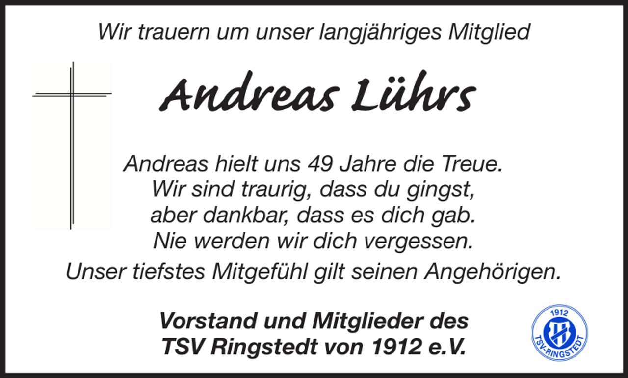 <p>Wir trauern um unser langjähriges Mitglied</p><p>Andreas Lührs<br />Andreas hielt uns 49 Jahre die Treue.<br />Wir sind traurig, dass du gingst,<br />aber dankbar, dass es dich gab.<br />Nie werden wir dich vergessen.<br />Unser tiefstes Mitgefühl gilt seinen Angehörigen.<br />Vorstand und Mitglieder des<br />TSV Ringstedt von 1912 e.V.</p>