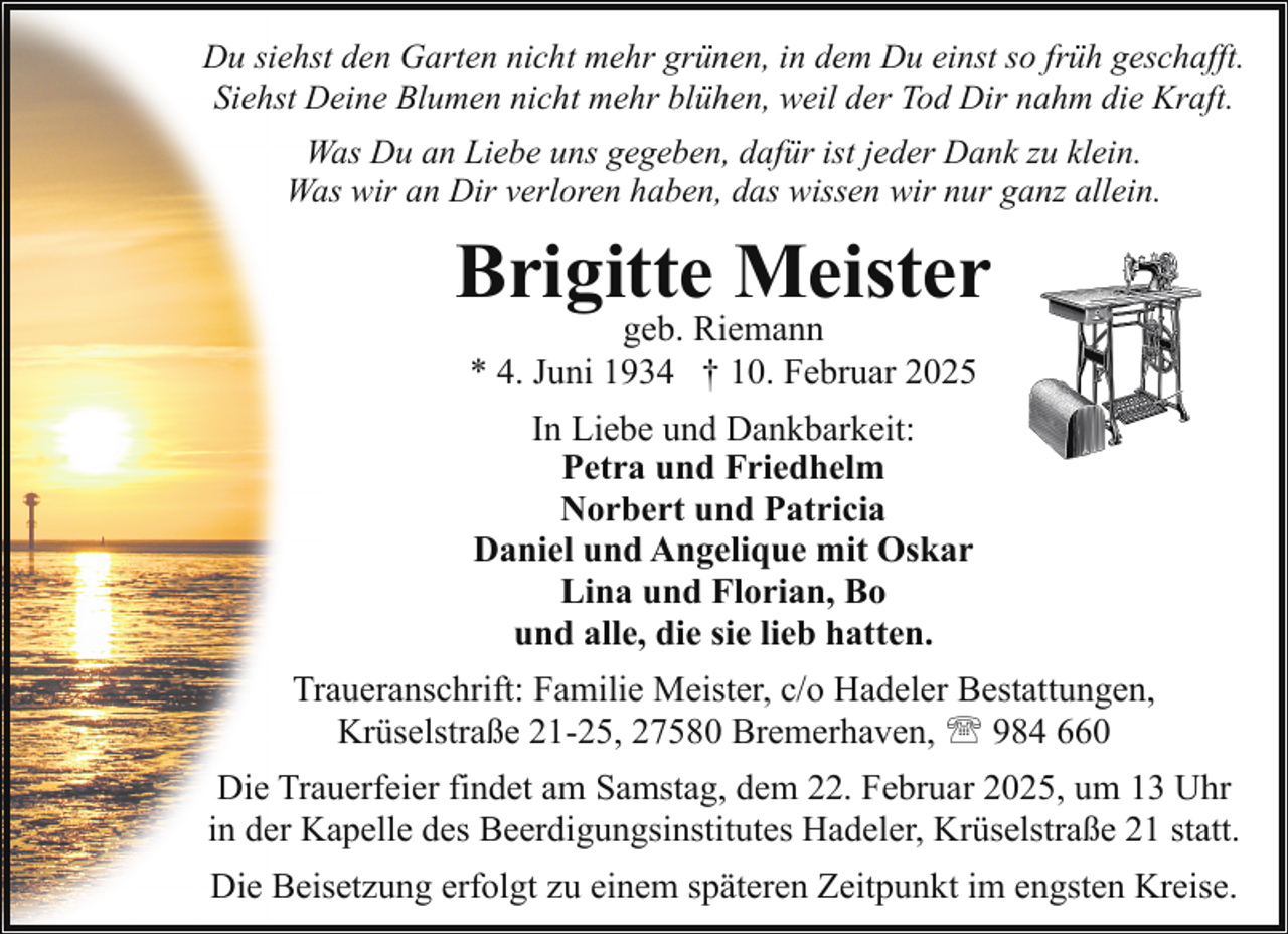 <p>Du siehst den Garten nicht mehr grünen, in dem Du einst so früh geschafft.<br />Siehst Deine Blumen nicht mehr blühen, weil der Tod Dir nahm die Kraft.<br />Was Du an Liebe uns gegeben, dafür ist jeder Dank zu klein.<br />Was wir an Dir verloren haben, das wissen wir nur ganz allein.</p><p>Brigitte Meister<br />geb. Riemann<br />* 4. Juni 1934 † 10. Februar 2025<br />In Liebe und Dankbarkeit:<br />Petra und Friedhelm<br />Norbert und Patricia<br />Daniel und Angelique mit Oskar<br />Lina und Florian, Bo<br />und alle, die sie lieb hatten.<br />Traueranschrift: Familie Meister, c/o Hadeler Bestattungen,<br />Krüselstraße 21-25, 27580 Bremerhaven, ' 984 660<br />Die Trauerfeier findet am Samstag, dem 22. Februar 2025, um 13 Uhr<br />in der Kapelle des Beerdigungsinstitutes Hadeler, Krüselstraße 21 statt.<br />Die Beisetzung erfolgt zu einem späteren Zeitpunkt im engsten Kreise.</p>
