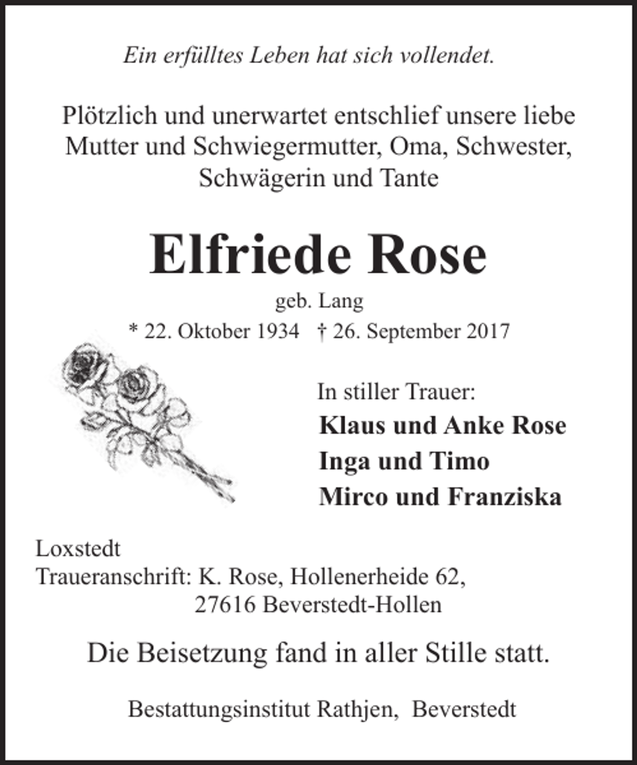 <p>Ein erfülltes Leben hat sich vollendet.</p><p>Plötzlich und unerwartet entschlief unsere liebe<br />Mutter und Schwiegermutter, Oma, Schwester,<br />Schwägerin und Tante</p><p>Elfriede Rose</p><p>geb. Lang<br />* 22. Oktober 1934 † 26. September 2017</p><p>In stiller Trauer:</p><p>Klaus und Anke Rose<br />Inga und Timo<br />Mirco und Franziska<br />Loxstedt<br />Traueranschrift: K. Rose, Hollenerheide 62,<br />27616 Beverstedt-Hollen</p><p>Die Beisetzung fand in aller Stille statt.<br />Bestattungsinstitut Rathjen, Beverstedt</p>