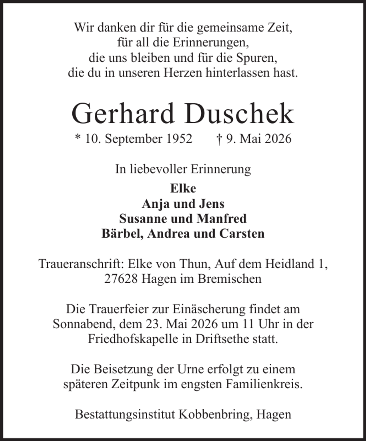 <p>Wir danken dir für die gemeinsame Zeit,<br />für all die Erinnerungen,<br />die uns bleiben und für die Spuren,<br />die du in unseren Herzen hinterlassen hast.</p><p>Gerhard Duschek<br />* 10. September 1952</p><p>† 9. Mai 2026</p><p>In liebevoller Erinnerung<br />Elke<br />Anja und Jens<br />Susanne und Manfred<br />Bärbel, Andrea und Carsten<br />Traueranschrift: Elke von Thun, Auf dem Heidland 1,<br />27628 Hagen im Bremischen<br />Die Trauerfeier zur Einäscherung findet am<br />Sonnabend, dem 23. Mai 2026 um 11 Uhr in der<br />Friedhofskapelle in Driftsethe statt.<br />Die Beisetzung der Urne erfolgt zu einem<br />späteren Zeitpunk im engsten Familienkreis.<br />Bestattungsinstitut Kobbenbring, Hagen</p>
