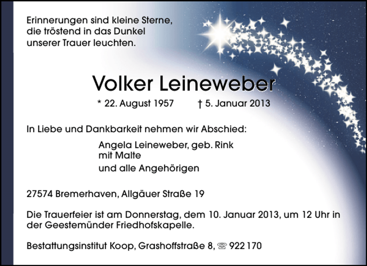 <p>Erinnerungen sind kleine Sterne,<br />die tröstend in das Dunkel<br />unserer Trauer leuchten.</p>
<p>Volker Leineweber<br />* 22. August 1957</p>
<p>† 5. Januar 2013</p>
<p>In Liebe und Dankbarkeit nehmen wir Abschied:<br />Angela Leineweber, geb. Rink<br />mit Malte<br />und alle Angehörigen<br />27574 Bremerhaven, Allgäuer Straße 19<br />Die Trauerfeier ist am Donnerstag, dem 10. Januar 2013, um 12 Uhr in<br />der Geestemünder Friedhofskapelle.<br />Bestattungsinstitut Koop, Grashoffstraße 8,  922 170</p>