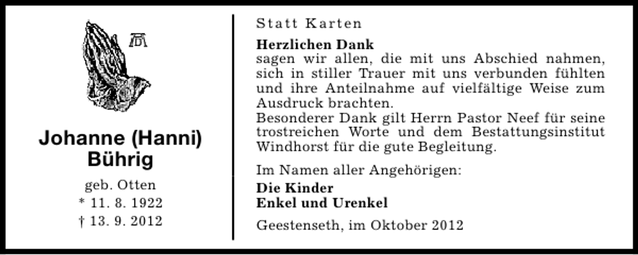 <p>Johanne (Hanni)<br />Bührig<br />geb. Otten<br />* 11. 8. 1922<br />† 13. 9. 2012</p><p>S t a t t K a rt e n<br />Herzlichen Dank<br />sagen wir allen, die mit uns Abschied nahmen,<br />sich in stiller Trauer mit uns verbunden fühlten<br />und ihre Anteilnahme auf vielfältige Weise zum<br />Ausdruck brachten.<br />Besonderer Dank gilt Herrn Pastor Neef für seine<br />trostreichen Worte und dem Bestattungsinstitut<br />Windhorst für die gute Begleitung.<br />Im Namen aller Angehörigen:<br />Die Kinder<br />Enkel und Urenkel<br />Geestenseth, im Oktober 2012</p>