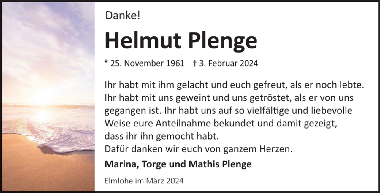 <p>Danke!</p><p>Helmut Plenge</p><p>* 25. November 1961 † 3. Februar 2024</p><p>Ihr habt mit ihm gelacht und euch gefreut, als er noch lebte.<br />Ihr habt mit uns geweint und uns getröstet, als er von uns<br />gegangen ist. Ihr habt uns auf so vielfältige und liebevolle<br />Weise eure Anteilnahme bekundet und damit gezeigt,<br />dass ihr ihn gemocht habt.<br />Dafür danken wir euch von ganzem Herzen.<br />Marina, Torge und Mathis Plenge<br />Elmlohe im März 2024</p>
