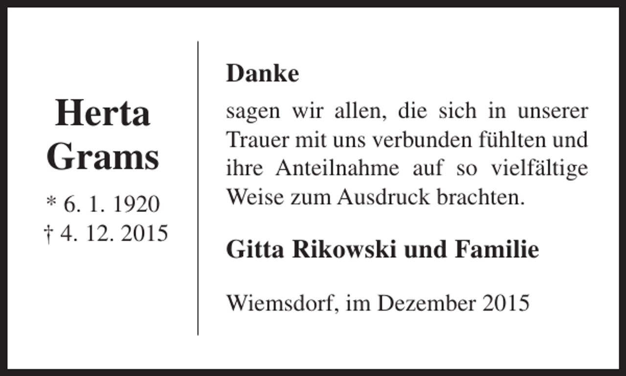 <p>Herta<br />Grams<br />* 6. 1. 1920<br />† 4. 12. 2015</p><p>Danke<br />sagen wir allen, die sich in unserer<br />Trauer mit uns verbunden fühlten und<br />ihre Anteilnahme auf so vielfältige<br />Weise zum Ausdruck brachten.</p><p>Gitta Rikowski und Familie<br />Wiemsdorf, im Dezember 2015</p>