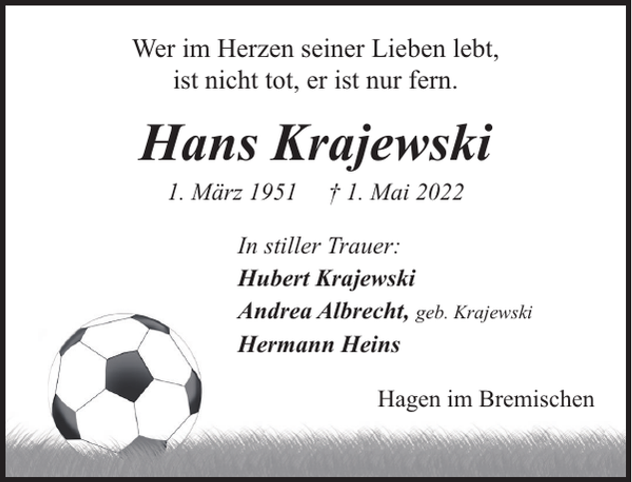 <p>Wer im Herzen seiner Lieben lebt,<br />ist nicht tot, er ist nur fern.</p><p>Hans Krajewski<br />1. März 1951</p><p>† 1. Mai 2022</p><p>In stiller Trauer:<br />Hubert Krajewski<br />Andrea Albrecht, geb. Krajewski<br />Hermann Heins<br />Hagen im Bremischen</p>