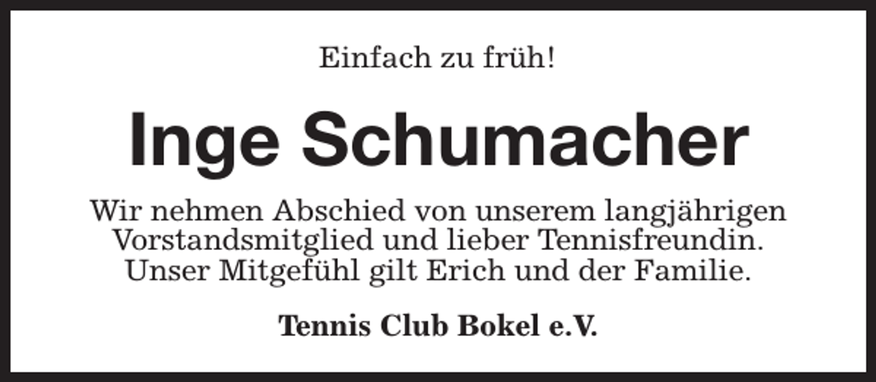 <p>Einfach zu früh!</p><p>Inge Schumacher</p><p>Wir nehmen Abschied von unserem langjährigen<br />Vorstandsmitglied und lieber Tennisfreundin.<br />Unser Mitgefühl gilt Erich und der Familie.<br />Tennis Club Bokel e.V.</p>