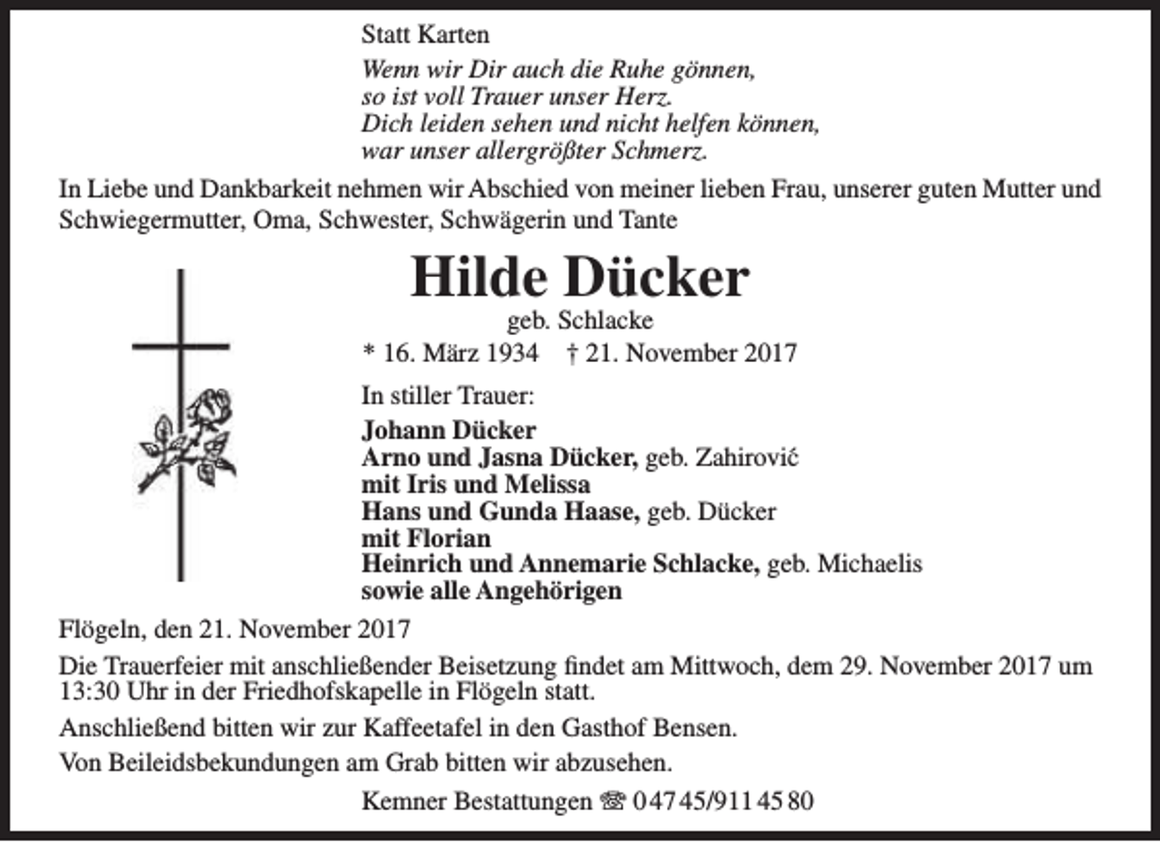 <p>Statt Karten<br />Wenn wir Dir auch die Ruhe gönnen,<br />so ist voll Trauer unser Herz.<br />Dich leiden sehen und nicht helfen können,<br />war unser allergrößter Schmerz.<br />In Liebe und Dankbarkeit nehmen wir Abschied von meiner lieben Frau, unserer guten Mutter und<br />Schwiegermutter, Oma, Schwester, Schwägerin und Tante</p><p>Hilde Dücker</p><p>geb. Schlacke<br />* 16. März 1934 † 21. November 2017<br />In stiller Trauer:<br />Johann Dücker<br />Arno und Jasna Dücker, geb. Zahirovi´c<br />mit Iris und Melissa<br />Hans und Gunda Haase, geb. Dücker<br />mit Florian<br />Heinrich und Annemarie Schlacke, geb. Michaelis<br />sowie alle Angehörigen<br />Flögeln, den 21. November 2017<br />Die Trauerfeier mit anschließender Beisetzung findet am Mittwoch, dem 29. November 2017 um<br />13:30 Uhr in der Friedhofskapelle in Flögeln statt.<br />Anschließend bitten wir zur Kaffeetafel in den Gasthof Bensen.<br />Von Beileidsbekundungen am Grab bitten wir abzusehen.<br />Kemner Bestattungen T 0 47 45/911 45 80</p>