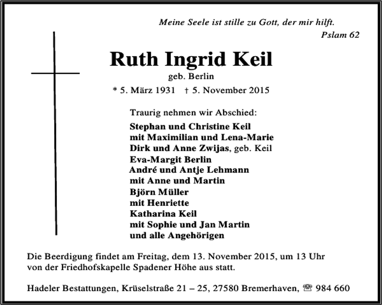 <p>Meine Seele ist stille zu Gott, der mir hilft.<br />Pslam 62</p><p>Ruth Ingrid Keil<br />geb. Berlin</p><p>* 5. März 1931 † 5. November 2015<br />Traurig nehmen wir Abschied:<br />Stephan und Christine Keil<br />mit Maximilian und Lena-Marie<br />Dirk und Anne Zwijas, geb. Keil<br />Eva-Margit Berlin<br />André und Antje Lehmann<br />mit Anne und Martin<br />Björn Müller<br />mit Henriette<br />Katharina Keil<br />mit Sophie und Jan Martin<br />und alle Angehörigen<br />Die Beerdigung findet am Freitag, dem 13. November 2015, um 13 Uhr<br />von der Friedhofskapelle Spadener Höhe aus statt.<br />Hadeler Bestattungen, Krüselstraße 21 – 25, 27580 Bremerhaven, ℡ 984 660</p>