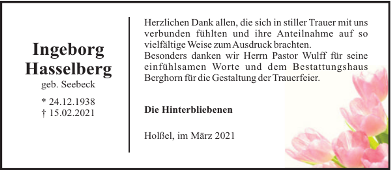 <p>Ingeborg<br />Hasselberg<br />geb. Seebeck<br />* 24.12.1938<br />† 15.02.2021</p><p>Herzlichen Dank allen, die sich in stiller Trauer mit uns<br />verbunden fühlten und ihre Anteilnahme auf so<br />vielfältige Weise zumAusdruck brachten.<br />Besonders danken wir Herrn Pastor Wulff für seine<br />einfühlsamen Worte und dem Bestattungshaus<br />Berghorn für die Gestaltung der Trauerfeier.<br />Die Hinterbliebenen<br />Holßel, im März 2021</p>
