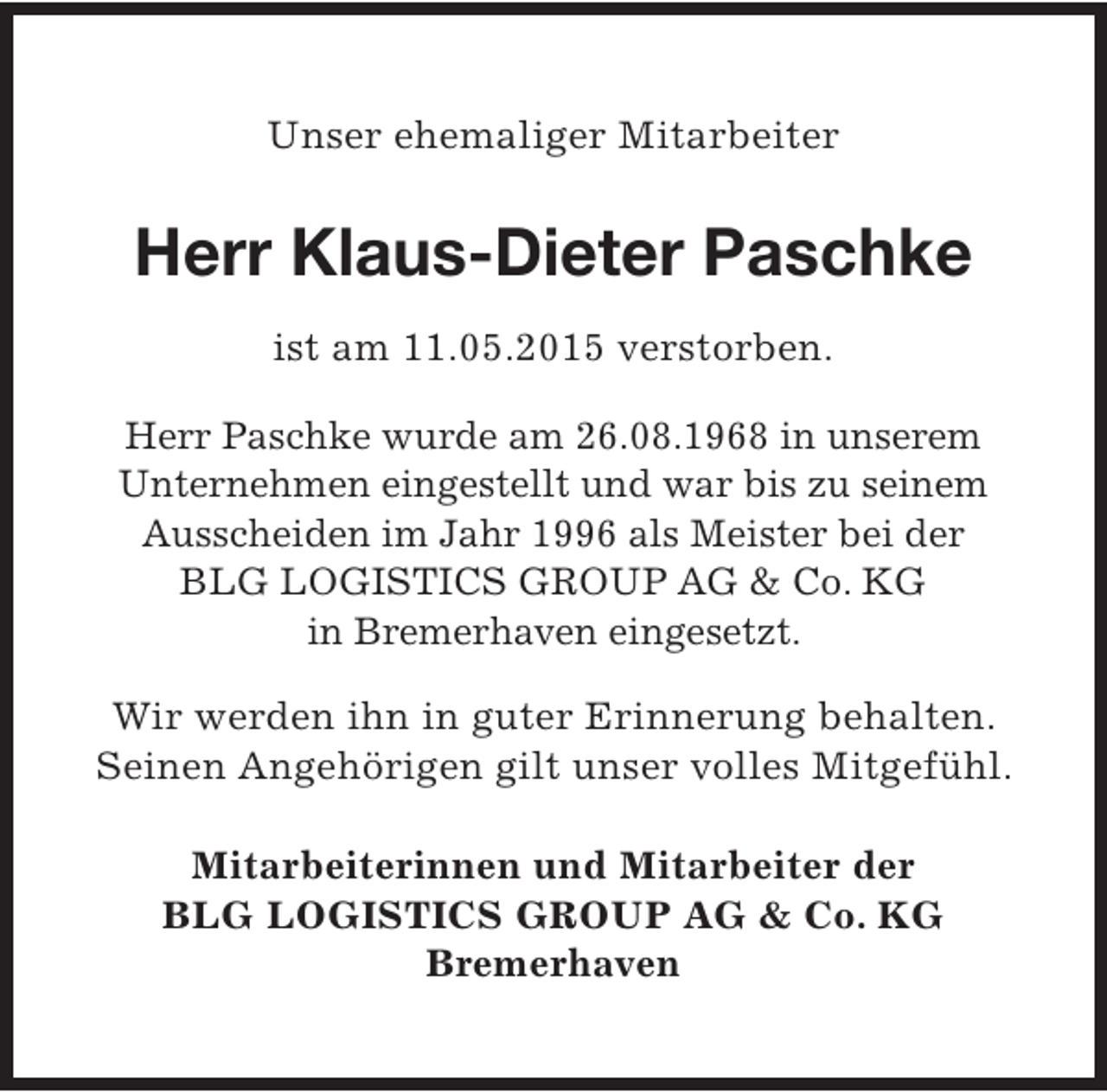 <p>Unser ehemaliger Mitarbeiter</p><p>Herr Klaus-Dieter Paschke<br />ist am 11.05.2015 verstorben.<br />Herr Paschke wurde am 26.08.1968 in unserem<br />Unternehmen eingestellt und war bis zu seinem<br />Ausscheiden im Jahr 1996 als Meister bei der<br />BLG LOGISTICS GROUP AG &amp; Co. KG<br />in Bremerhaven eingesetzt.<br />Wir werden ihn in guter Erinnerung behalten.<br />Seinen Angehörigen gilt unser volles Mitgefühl.<br />Mitarbeiterinnen und Mitarbeiter der<br />BLG LOGISTICS GROUP AG &amp; Co. KG<br />Bremerhaven</p>