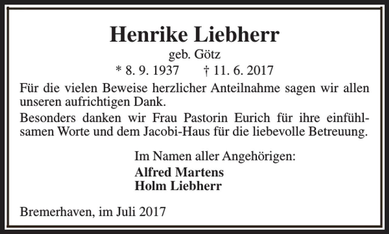 <p>Henrike Liebherr</p><p>geb. Götz<br />* 8. 9. 1937<br />† 11. 6. 2017<br />Für die vielen Beweise herzlicher Anteilnahme sagen wir allen<br />unseren aufrichtigen Dank.<br />Besonders danken wir Frau Pastorin Eurich für ihre einfühlsamen Worte und dem Jacobi-Haus für die liebevolle Betreuung.<br />Im Namen aller Angehörigen:<br />Alfred Martens<br />Holm Liebherr<br />Bremerhaven, im Juli 2017</p>