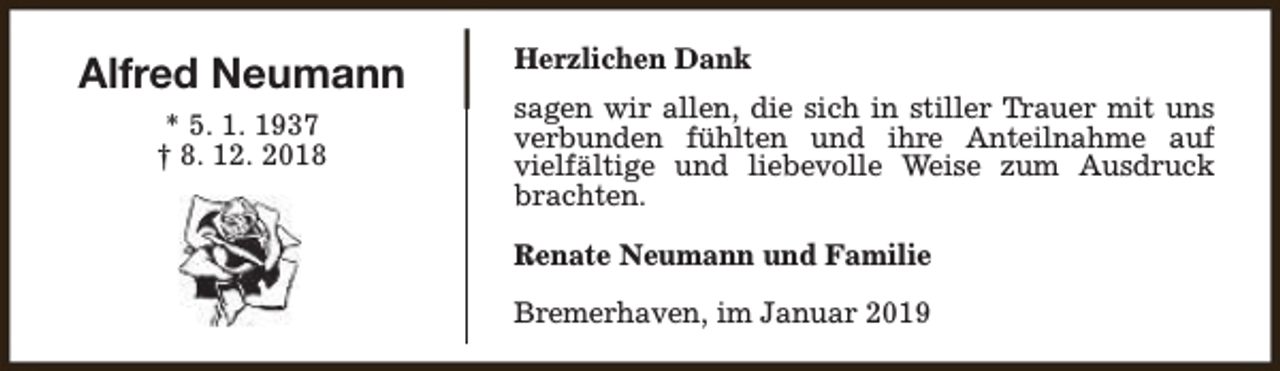 <p>Alfred Neumann<br />* 5. 1. 1937<br />† 8. 12. 2018</p><p>Herzlichen Dank<br />sagen wir allen, die sich in stiller Trauer mit uns<br />verbunden fühlten und ihre Anteilnahme auf<br />vielfältige und liebevolle Weise zum Ausdruck<br />brachten.<br />Renate Neumann und Familie<br />Bremerhaven, im Januar 2019</p>