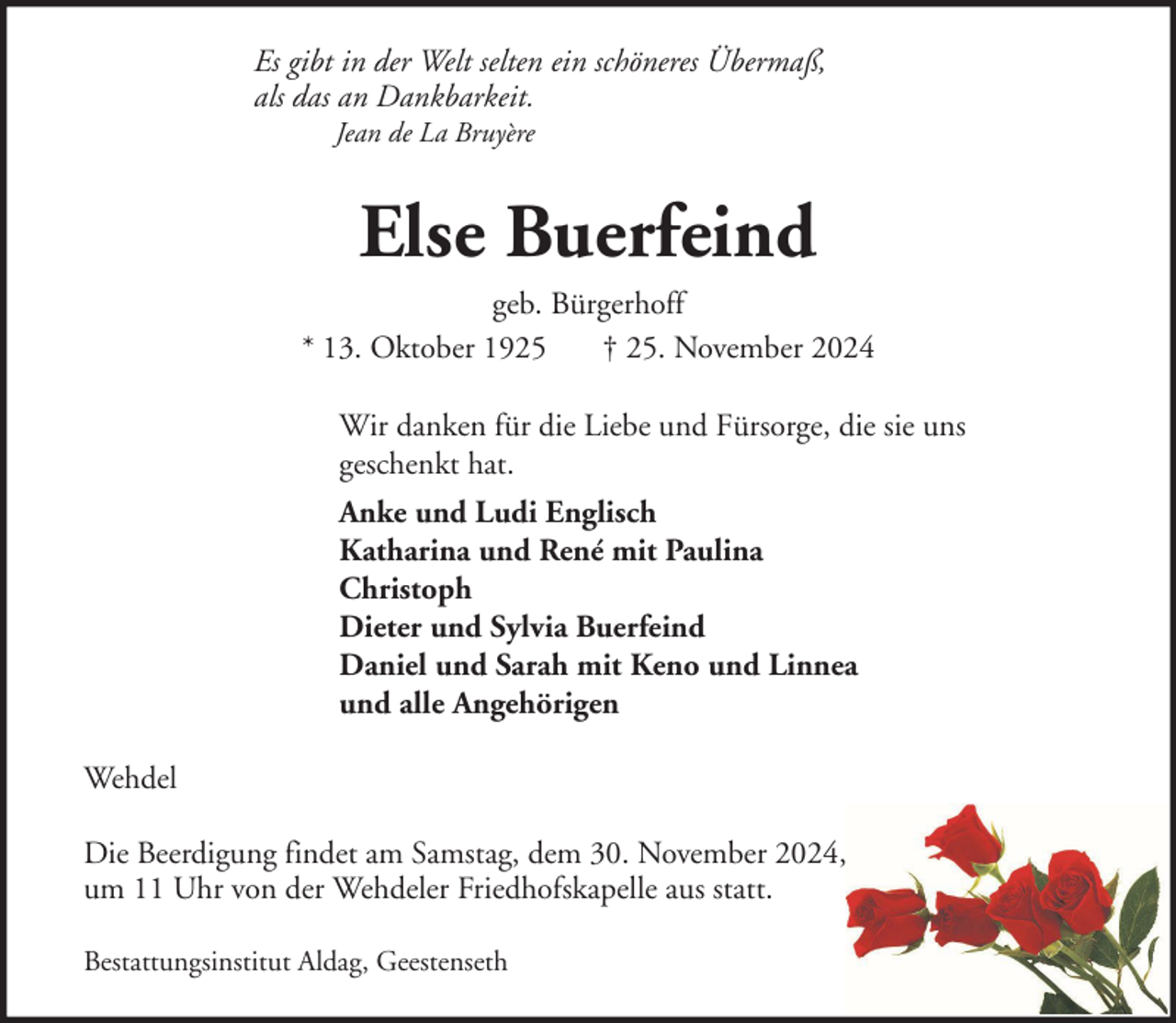 <p>Es gibt in der Welt selten ein schöneres Übermaß,<br />als das an Dankbarkeit.<br />Jean de La Bruyère</p><p>Else Buerfeind<br />geb. Bürgerhoff<br />* 13. Oktober 1925<br />† 25. November 2024<br />Wir danken für die Liebe und Fürsorge, die sie uns<br />geschenkt hat.<br />Anke und Ludi Englisch<br />Katharina und René mit Paulina<br />Christoph<br />Dieter und Sylvia Buerfeind<br />Daniel und Sarah mit Keno und Linnea<br />und alle Angehörigen<br />Wehdel<br />Die Beerdigung findet am Samstag, dem 30. November 2024,<br />um 11 Uhr von der Wehdeler Friedhofskapelle aus statt.<br />Bestattungsinstitut Aldag, Geestenseth</p>