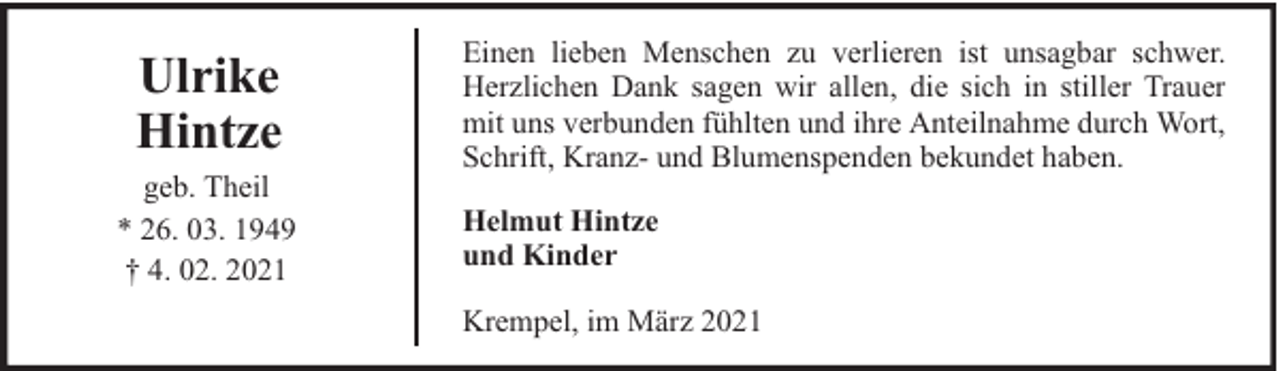 <p>Ulrike<br />Hintze<br />geb. Theil<br />* 26. 03. 1949<br />† 4. 02. 2021</p><p>Einen lieben Menschen zu verlieren ist unsagbar schwer.<br />Herzlichen Dank sagen wir allen, die sich in stiller Trauer<br />mit uns verbunden fühlten und ihre Anteilnahme durch Wort,<br />Schrift, Kranz- und Blumenspenden bekundet haben.<br />Helmut Hintze<br />und Kinder<br />Krempel, im März 2021</p>