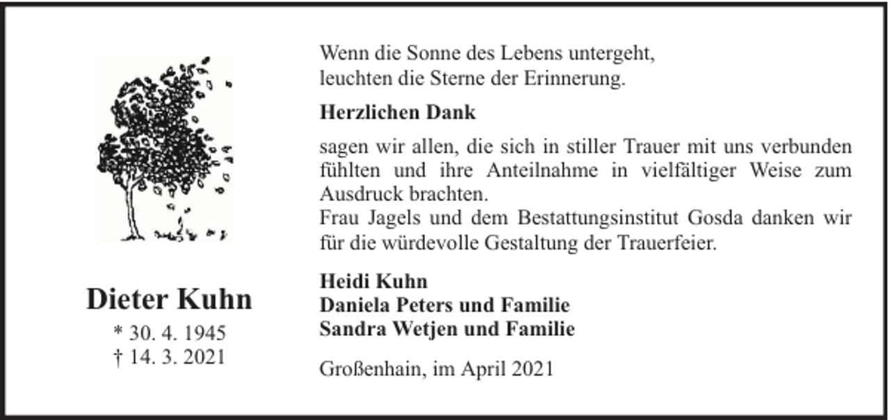 <p>Wenn die Sonne des Lebens untergeht,<br />leuchten die Sterne der Erinnerung.<br />Herzlichen Dank<br />sagen wir allen, die sich in stiller Trauer mit uns verbunden<br />fühlten und ihre Anteilnahme in vielfältiger Weise zum<br />Ausdruck brachten.<br />Frau Jagels und dem Bestattungsinstitut Gosda danken wir<br />für die würdevolle Gestaltung der Trauerfeier.</p><p>Dieter Kuhn<br />* 30. 4. 1945<br />† 14. 3. 2021</p><p>Heidi Kuhn<br />Daniela Peters und Familie<br />Sandra Wetjen und Familie<br />Großenhain, im April 2021</p>