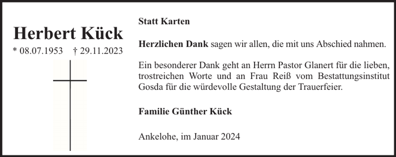 <p>Herbert Kück</p><p>* 08.07.1953 † 29.11.2023</p><p>Statt Karten<br />Herzlichen Dank sagen wir allen, die mit uns Abschied nahmen.<br />Ein besonderer Dank geht an Herrn Pastor Glanert für die lieben,<br />trostreichen Worte und an Frau Reiß vom Bestattungsinstitut<br />Gosda für die würdevolle Gestaltung der Trauerfeier.<br />Familie Günther Kück<br />Ankelohe, im Januar 2024</p>