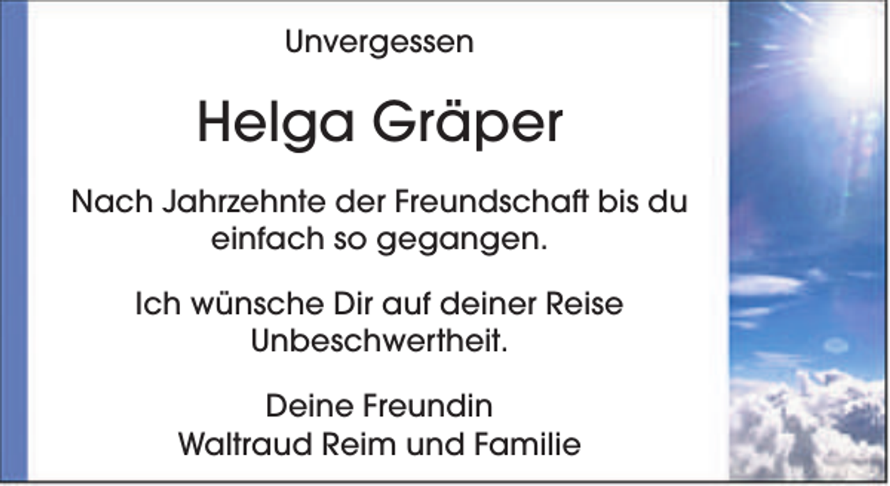 <p>Unvergessen</p><p>Helga Gräper<br />Nach Jahrzehnte der Freundschaft bis du<br />einfach so gegangen.<br />Ich wünsche Dir auf deiner Reise<br />Unbeschwertheit.<br />Deine Freundin<br />Waltraud Reim und Familie</p>