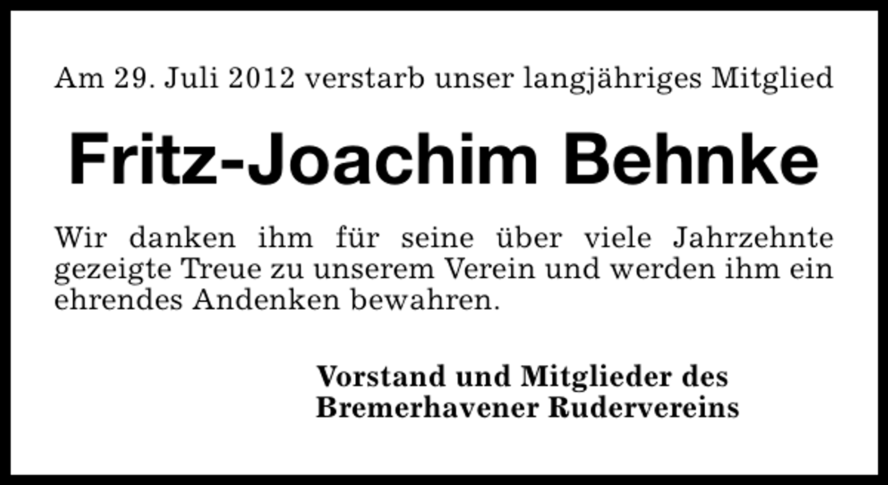 <p>Am 29. Juli 2012 verstarb unser langjähriges Mitglied</p><p>Fritz-Joachim Behnke<br />Wir danken ihm für seine über viele Jahrzehnte<br />gezeigte Treue zu unserem Verein und werden ihm ein<br />ehrendes Andenken bewahren.<br />Vorstand und Mitglieder des<br />Bremerhavener Rudervereins</p>