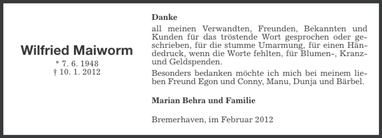 <p>Wilfried Maiworm<br />* 7. 6. 1948<br />† 10. 1. 2012</p><p>Danke<br />all meinen Verwandten, Freunden, Bekannten und<br />Kunden für das tröstende Wort gesprochen oder geschrieben, für die stumme Umarmung, für einen Händedruck, wenn die Worte fehlten, für Blumen-, Kranzund Geldspenden.<br />Besonders bedanken möchte ich mich bei meinem lieben Freund Egon und Conny, Manu, Dunja und Bärbel.<br />Marian Behra und Familie<br />Bremerhaven, im Februar 2012</p>