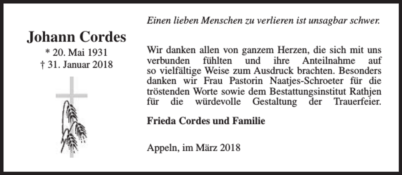 <p>Johann Cordes<br />* 20. Mai 1931<br />† 31. Januar 2018</p><p>Einen lieben Menschen zu verlieren ist unsagbar schwer.<br />Wir danken allen von ganzem Herzen, die sich mit uns<br />verbunden fühlten und ihre Anteilnahme auf<br />so vielfältige Weise zum Ausdruck brachten. Besonders<br />danken wir Frau Pastorin Naatjes-Schroeter für die<br />tröstenden Worte sowie dem Bestattungsinstitut Rathjen<br />für die würdevolle Gestaltung der Trauerfeier.<br />Frieda Cordes und Familie<br />Appeln, im März 2018</p>