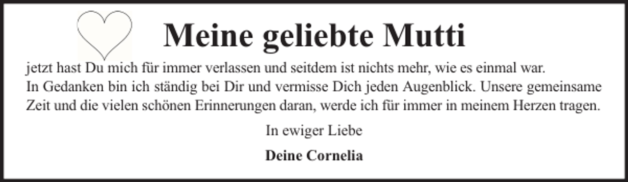 <p>Meine geliebte Mutti<br />jetzt hast Du mich für immer verlassen und seitdem ist nichts mehr, wie es einmal war.<br />In Gedanken bin ich ständig bei Dir und vermisse Dich jeden Augenblick. Unsere gemeinsame<br />Zeit und die vielen schönen Erinnerungen daran, werde ich für immer in meinem Herzen tragen.<br />In ewiger Liebe<br />Deine Cornelia</p>
