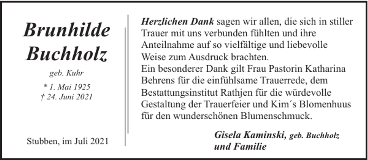 <p>Brunhilde<br />Buchholz<br />geb. Kuhr<br />* 1. Mai 1925<br />† 24. Juni 2021</p><p>Stubben, im Juli 2021</p><p>Herzlichen Dank sagen wir allen, die sich in stiller<br />Trauer mit uns verbunden fühlten und ihre<br />Anteilnahme auf so vielfältige und liebevolle<br />Weise zum Ausdruck brachten.<br />Ein besonderer Dank gilt Frau Pastorin Katharina<br />Behrens für die einfühlsame Trauerrede, dem<br />Bestattungsinstitut Rathjen für die würdevolle<br />Gestaltung der Trauerfeier und Kim´s Blomenhuus<br />für den wunderschönen Blumenschmuck.<br />Gisela Kaminski, geb. Buchholz<br />und Familie</p>