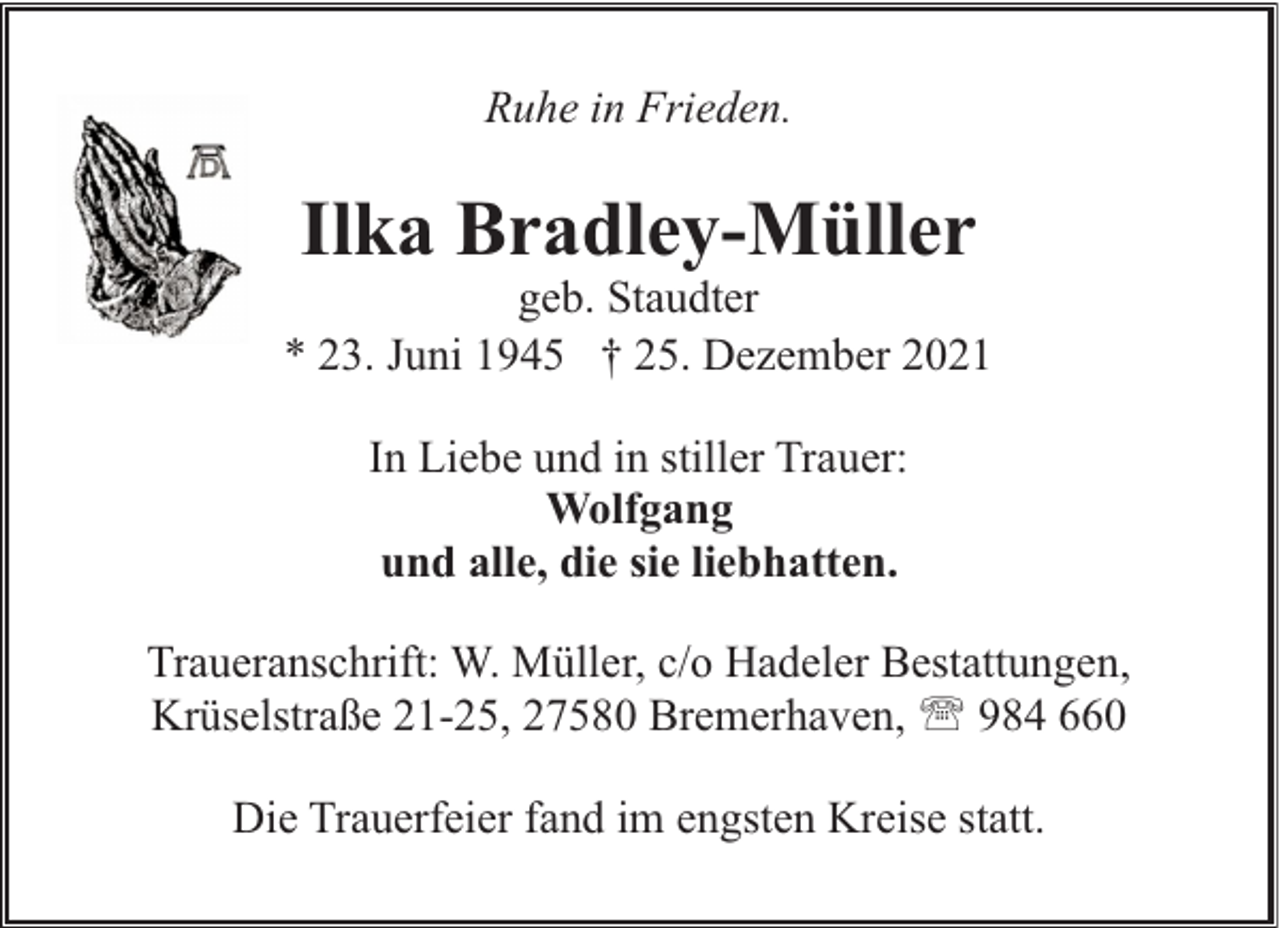 <p>Ruhe in Frieden.</p><p>Ilka Bradley-Müller</p><p>geb. Staudter<br />* 23. Juni 1945 † 25. Dezember 2021<br />In Liebe und in stiller Trauer:<br />Wolfgang<br />und alle, die sie liebhatten.<br />Traueranschrift: W. Müller, c/o Hadeler Bestattungen,<br />Krüselstraße 21-25, 27580 Bremerhaven, ' 984 660<br />Die Trauerfeier fand im engsten Kreise statt.</p>
