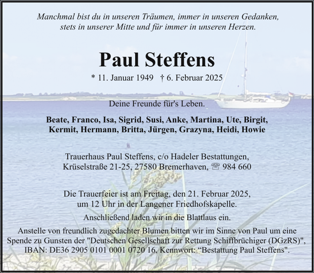 <p>Manchmal bist du in unseren Träumen, immer in unseren Gedanken,<br />stets in unserer Mitte und für immer in unseren Herzen.</p><p>Paul Steffens</p><p>* 11. Januar 1949 † 6. Februar 2025<br />Deine Freunde für's Leben.<br />Beate, Franco, Isa, Sigrid, Susi, Anke, Martina, Ute, Birgit,<br />Kermit, Hermann, Britta, Jürgen, Grazyna, Heidi, Howie<br />Trauerhaus Paul Steffens, c/o Hadeler Bestattungen,<br />Krüselstraße 21-25, 27580 Bremerhaven, ' 984 660<br />Die Trauerfeier ist am Freitag, den 21. Februar 2025,<br />um 12 Uhr in der Langener Friedhofskapelle.<br />Anschließend laden wir in die Blattlaus ein.<br />Anstelle von freundlich zugedachter Blumen bitten wir im Sinne von Paul um eine<br />Spende zu Gunsten der "Deutschen Gesellschaft zur Rettung Schiffbrüchiger (DGzRS)",<br />IBAN: DE36 2905 0101 0001 0720 16, Kennwort: “Bestattung Paul Steffens".</p>