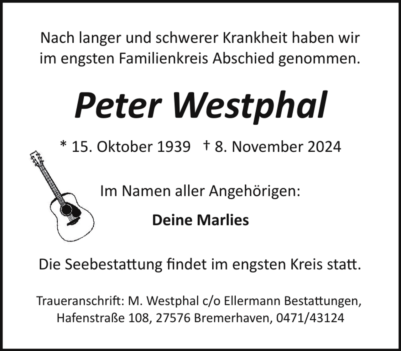 <p>Nach langer und schwerer Krankheit haben wir<br />im engsten Familienkreis Abschied genommen.</p>
<p>Peter Westphal<br />* 15. Oktober 1939 † 8. November 2024<br />Im Namen aller Angehörigen:<br />Deine Marlies<br />Die Seebesta!ung ﬁndet im engsten Kreis sta!.<br />Traueranschrift: M. Westphal c/o Ellermann Besta!ungen,<br />Hafenstraße 108, 27576 Bremerhaven, 0471/43124</p>