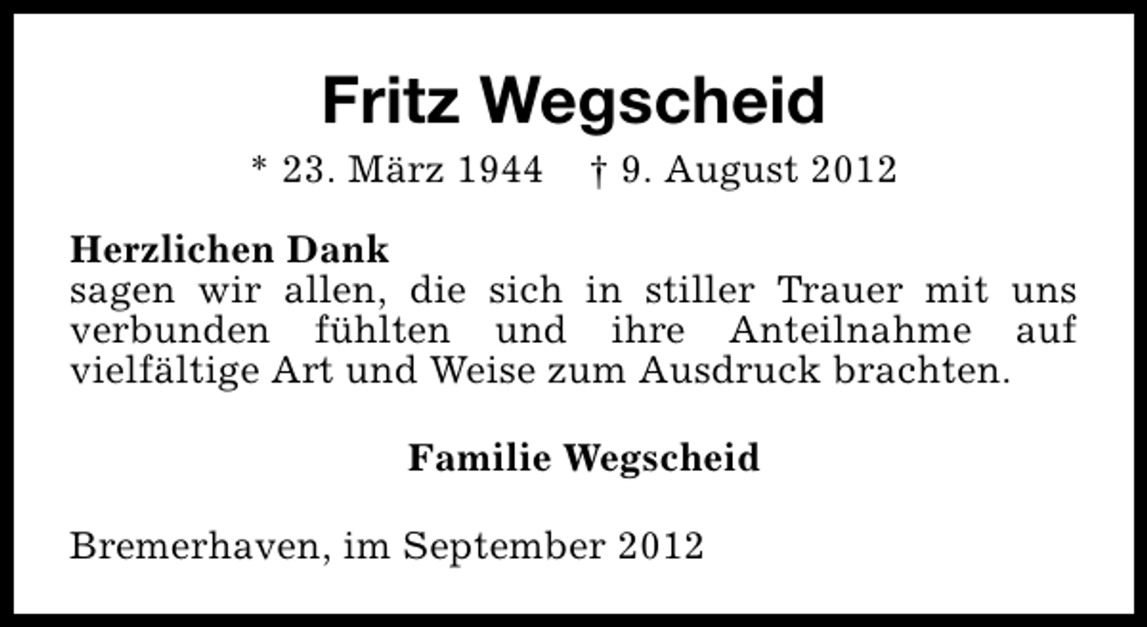 <p>Fritz Wegscheid</p><p>* 23. März 1944</p><p>† 9. August 2012</p><p>Herzlichen Dank<br />sagen wir allen, die sich in stiller Trauer mit uns<br />verbunden fühlten und ihre Anteilnahme auf<br />vielfältige Art und Weise zum Ausdruck brachten.<br />Familie Wegscheid<br />Bremerhaven, im September 2012</p>