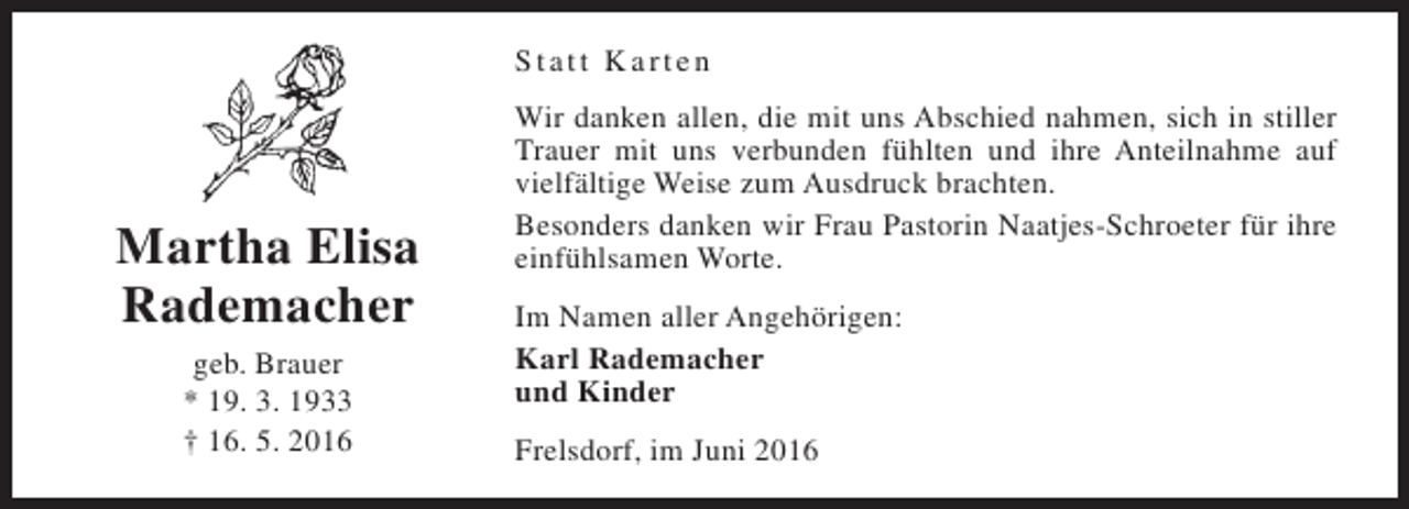 <p>Statt Karten</p><p>Martha Elisa<br />Rademacher<br />geb. Brauer<br />* 19. 3. 1933<br />† 16. 5. 2016</p><p>Wir danken allen, die mit uns Abschied nahmen, sich in stiller<br />Trauer mit uns verbunden fühlten und ihre Anteilnahme auf<br />vielfältige Weise zum Ausdruck brachten.<br />Besonders danken wir Frau Pastorin Naatjes-Schroeter für ihre<br />einfühlsamen Worte.<br />Im Namen aller Angehörigen:<br />Karl Rademacher<br />und Kinder<br />Frelsdorf, im Juni 2016</p>
