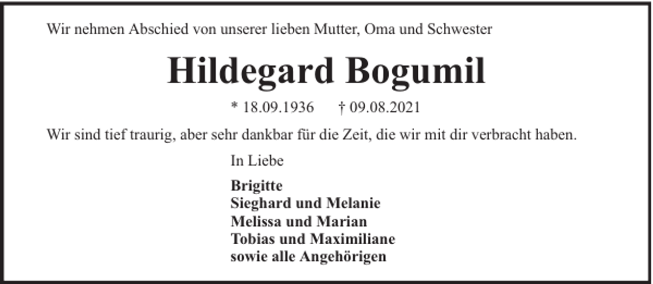 <p>Wir nehmen Abschied von unserer lieben Mutter, Oma und Schwester</p><p>Hildegard Bogumil<br />* 18.09.1936</p><p>† 09.08.2021</p><p>Wir sind tief traurig, aber sehr dankbar für die Zeit, die wir mit dir verbracht haben.<br />In Liebe<br />Brigitte<br />Sieghard und Melanie<br />Melissa und Marian<br />Tobias und Maximiliane<br />sowie alle Angehörigen</p>