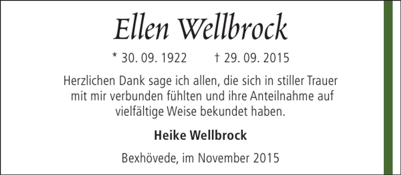 <p>Ellen Wellbrock</p><p>* 30. 09. 1922</p><p>† 29. 09. 2015</p><p>Herzlichen Dank sage ich allen, die sich in stiller Trauer<br />mit mir verbunden fühlten und ihre Anteilnahme auf<br />vielfältige Weise bekundet haben.<br />Heike Wellbrock<br />Bexhövede, im November 2015</p>