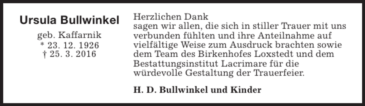 <p>Ursula Bullwinkel<br />geb. Kaffarnik<br />* 23. 12. 1926<br />† 25. 3. 2016</p><p>Herzlichen Dank<br />sagen wir allen, die sich in stiller Trauer mit uns<br />verbunden fühlten und ihre Anteilnahme auf<br />vielfältige Weise zum Ausdruck brachten sowie<br />dem Team des Birkenhofes Loxstedt und dem<br />Bestattungsinstitut Lacrimare für die<br />würdevolle Gestaltung der Trauerfeier.<br />H. D. Bullwinkel und Kinder</p>
